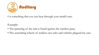 Auditory
• is something that you can hear through your mind’s ears.
Example:
• The pattering of the rain is heard against the window pane.
• The screeching wheels of reckless taxi cabs and vehicles plagued my ears.
 