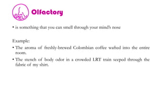 Olfactory
• is something that you can smell through your mind’s nose
Example:
• The aroma of freshly-brewed Colombian coffee wafted into the entire
room.
• The stench of body odor in a crowded LRT train seeped through the
fabric of my shirt.
 