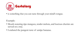 Gustatory
• is something that you can taste through your mind’s tongue.
Example:
• Mouth-watering ripe mangoes, tender melons, and luscious cherries are
served on a tray.
• I endured the pungent taste of unripe bananas.
 