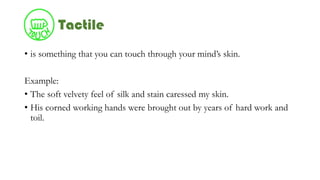 Tactile
• is something that you can touch through your mind’s skin.
Example:
• The soft velvety feel of silk and stain caressed my skin.
• His corned working hands were brought out by years of hard work and
toil.
 