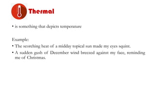 Thermal
• is something that depicts temperature
Example:
• The scorching heat of a midday topical sun made my eyes squint.
• A sudden gush of December wind breezed against my face, reminding
me of Christmas.
 