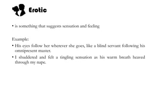 Erotic
• is something that suggests sensation and feeling
Example:
• His eyes follow her wherever she goes, like a blind servant following his
omnipresent master.
• I shuddered and felt a tingling sensation as his warm breath heaved
through my nape.
 