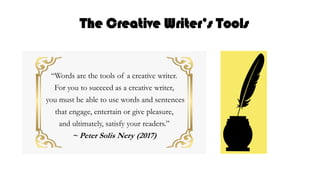 The Creative Writer’s Tools
“Words are the tools of a creative writer.
For you to succeed as a creative writer,
you must be able to use words and sentences
that engage, entertain or give pleasure,
and ultimately, satisfy your readers.”
~ Peter Solis Nery (2017)
 