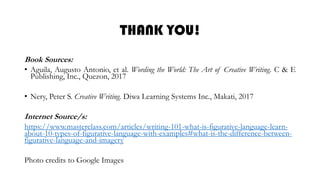 THANK YOU!
Book Sources:
• Aguila, Augusto Antonio, et al. Wording the World: The Art of Creative Writing. C & E
Publishing, Inc., Quezon, 2017
• Nery, Peter S. Creative Writing. Diwa Learning Systems Inc., Makati, 2017
Internet Source/s:
https://www.masterclass.com/articles/writing-101-what-is-figurative-language-learn-
about-10-types-of-figurative-language-with-examples#what-is-the-difference-between-
figurative-language-and-imagery
Photo credits to Google Images
 