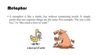 Metaphor
• A metaphor is like a simile, but without connecting words. It simply
posits that two separate things are the same. For example, “He was a wily
fox,” or “She cried a river of tears.”
 