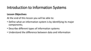 Introduction to Information Systems
Lesson Objectives
At the end of this lesson you will be able to:
• Define what an info...