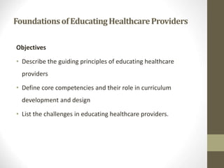 FoundationsofEducatingHealthcareProviders
Objectives
• Describe the guiding principles of educating healthcare
providers
• Define core competencies and their role in curriculum
development and design
• List the challenges in educating healthcare providers.
 