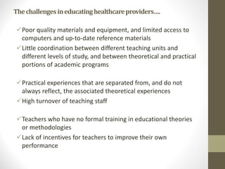 Thechallengesineducatinghealthcareproviders….
Poor quality materials and equipment, and limited access to
computers and up-to-date reference materials
Little coordination between different teaching units and
different levels of study, and between theoretical and practical
portions of academic programs
Practical experiences that are separated from, and do not
always reflect, the associated theoretical experiences
High turnover of teaching staff
Teachers who have no formal training in educational theories
or methodologies
Lack of incentives for teachers to improve their own
performance
 