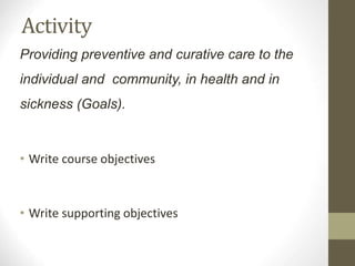 Activity
Providing preventive and curative care to the
individual and community, in health and in
sickness (Goals).
• Write course objectives
• Write supporting objectives
 