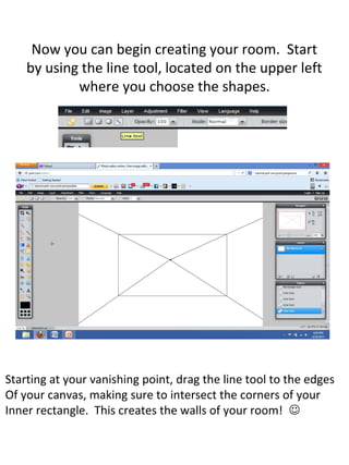 Now you can begin creating your room. Start
by using the line tool, located on the upper left
where you choose the shapes.
Starting at your vanishing point, drag the line tool to the edges
Of your canvas, making sure to intersect the corners of your
Inner rectangle. This creates the walls of your room! 
 