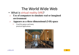 The World Wide Web

• What is virtual reality (VR)?



Use of computers to simulate real or imagined
environment
Appears as a three dimensional (3-D) space


p. 88 Fig. 2-22

Used for games and many
practical applications

Next

 