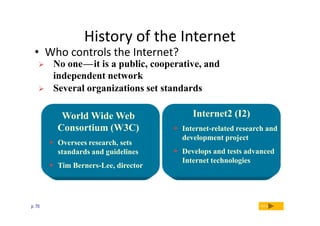 History of the Internet

• Who controls the Internet?



No one — it is a public, cooperative, and
independent network
Several organizations set standards
c

c

World Wide Web
Consortium (W3C)
 Oversees research, sets
standards and guidelines
 Tim Berners-Lee, director

p. 70

Internet2 (I2)
 Internet-related research and
development project
 Develops and tests advanced
Internet technologies

Next

 