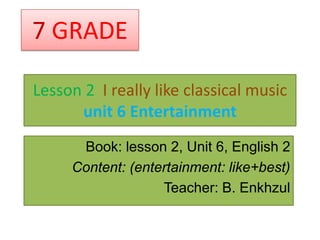 7 GRADE

Lesson 2 I really like classical music
      unit 6 Entertainment
      Book: lesson 2, Unit 6, English 2
     Content: (entertainment: like+best)
                   Teacher: B. Enkhzul
 