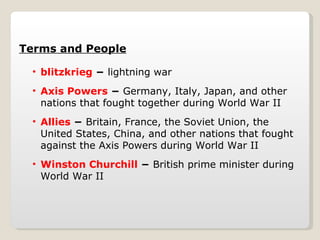 Terms and People blitzkrieg  −  lightning war Axis Powers  −  Germany, Italy, Japan, and other nations that fought together during World War II Allies  −  Britain, France, the Soviet Union, the United States, China, and other nations that fought against the Axis Powers during World War II Winston Churchill  −  British prime minister during World War II 