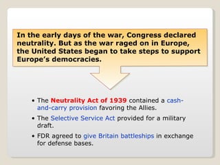 In the early days of the war, Congress declared neutrality. But as the war raged on in Europe, the United States began to take steps to support Europe’s democracies. The  Neutrality Act of 1939  contained a  cash-and-carry provision  favoring the Allies. The  Selective Service Act  provided for a military draft. FDR agreed to  give Britain battleships  in exchange for defense bases. 