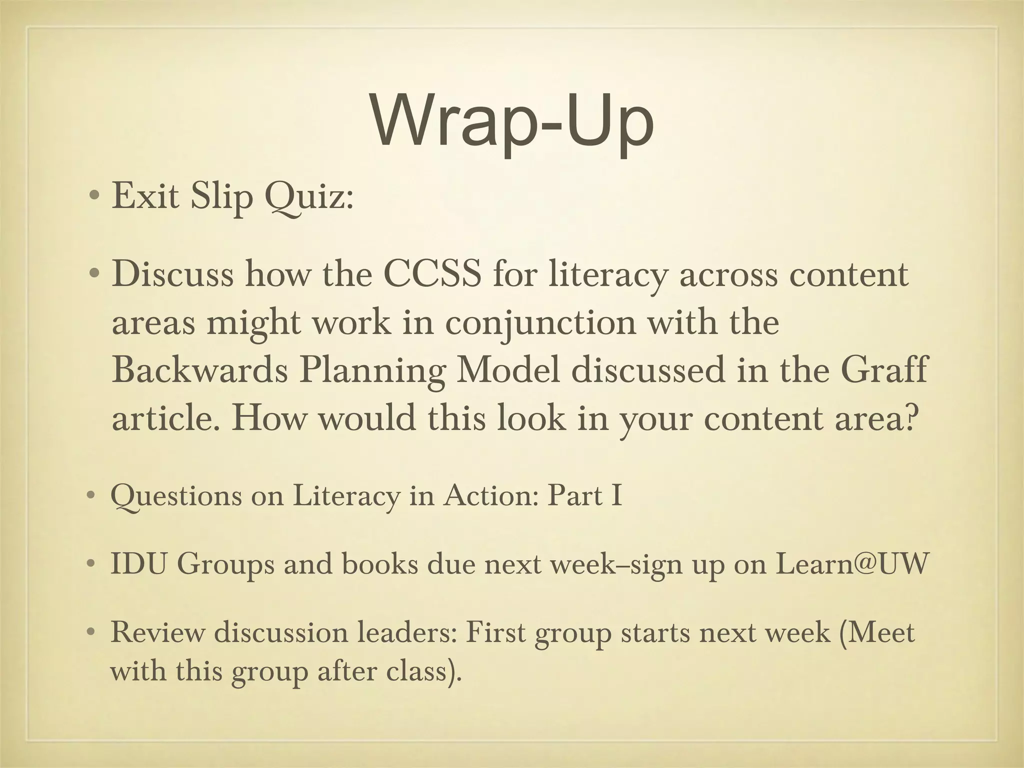 Wrap-Up
•Exit Slip Quiz:
•Discuss how the CCSS for literacy across content
areas might work in conjunction with the
Backwards Planning Model discussed in the Graff
article. How would this look in your content area?
• Questions on Literacy in Action: Part I
• IDU Groups and books due next week--sign up on Learn@UW
• Review discussion leaders: First group starts next week (Meet
with this group after class).

 