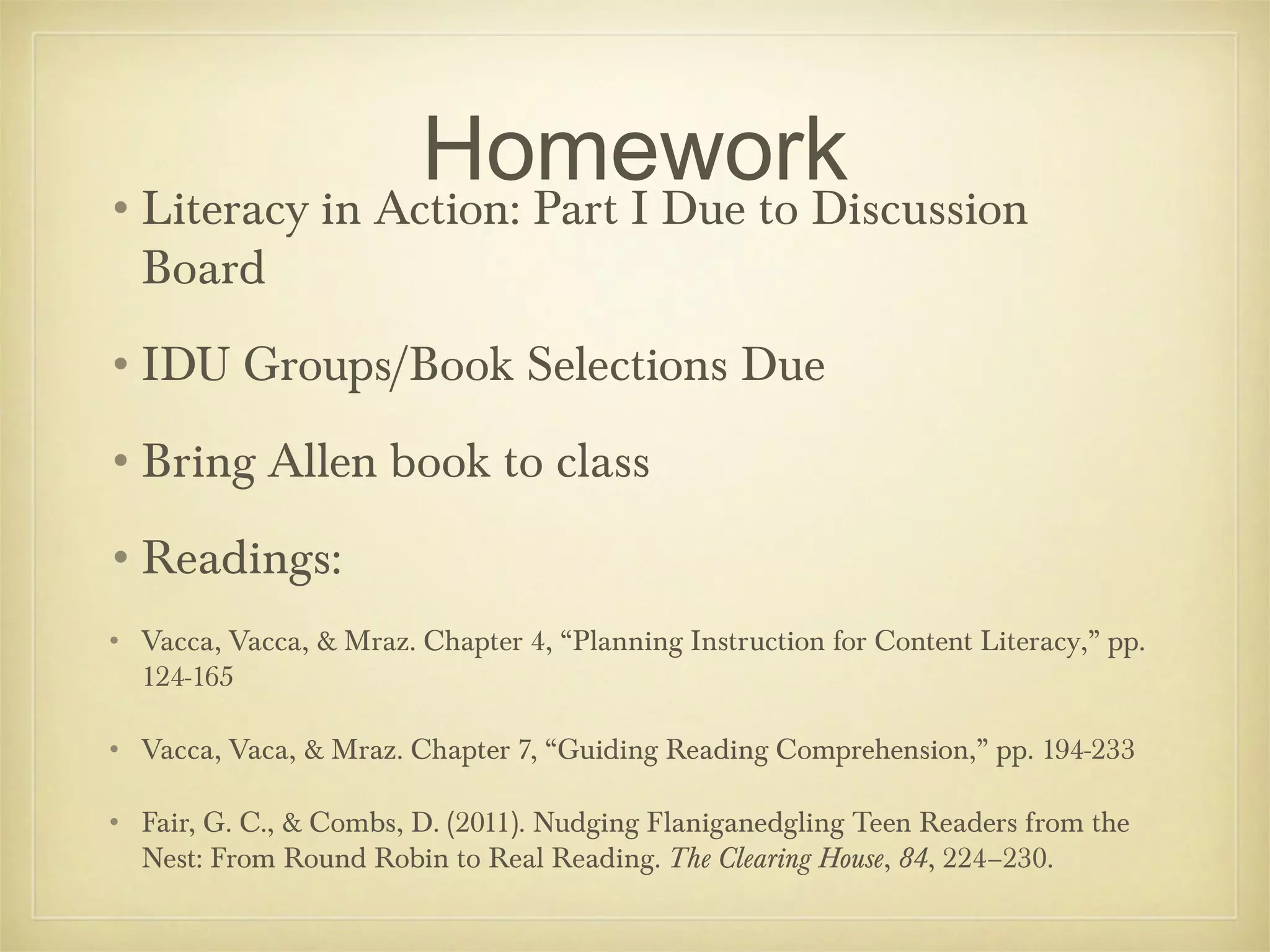 Homework
•Literacy in Action: Part I Due to Discussion
Board

•IDU Groups/Book Selections Due
•Bring Allen book to class
•Readings:
• Vacca, Vacca, & Mraz. Chapter 4, “Planning Instruction for Content Literacy,” pp.
124-165
• Vacca, Vaca, & Mraz. Chapter 7, “Guiding Reading Comprehension,” pp. 194-233
• Fair, G. C., & Combs, D. (2011). Nudging Flaniganedgling Teen Readers from the
Nest: From Round Robin to Real Reading. The Clearing House, 84, 224–230.

 