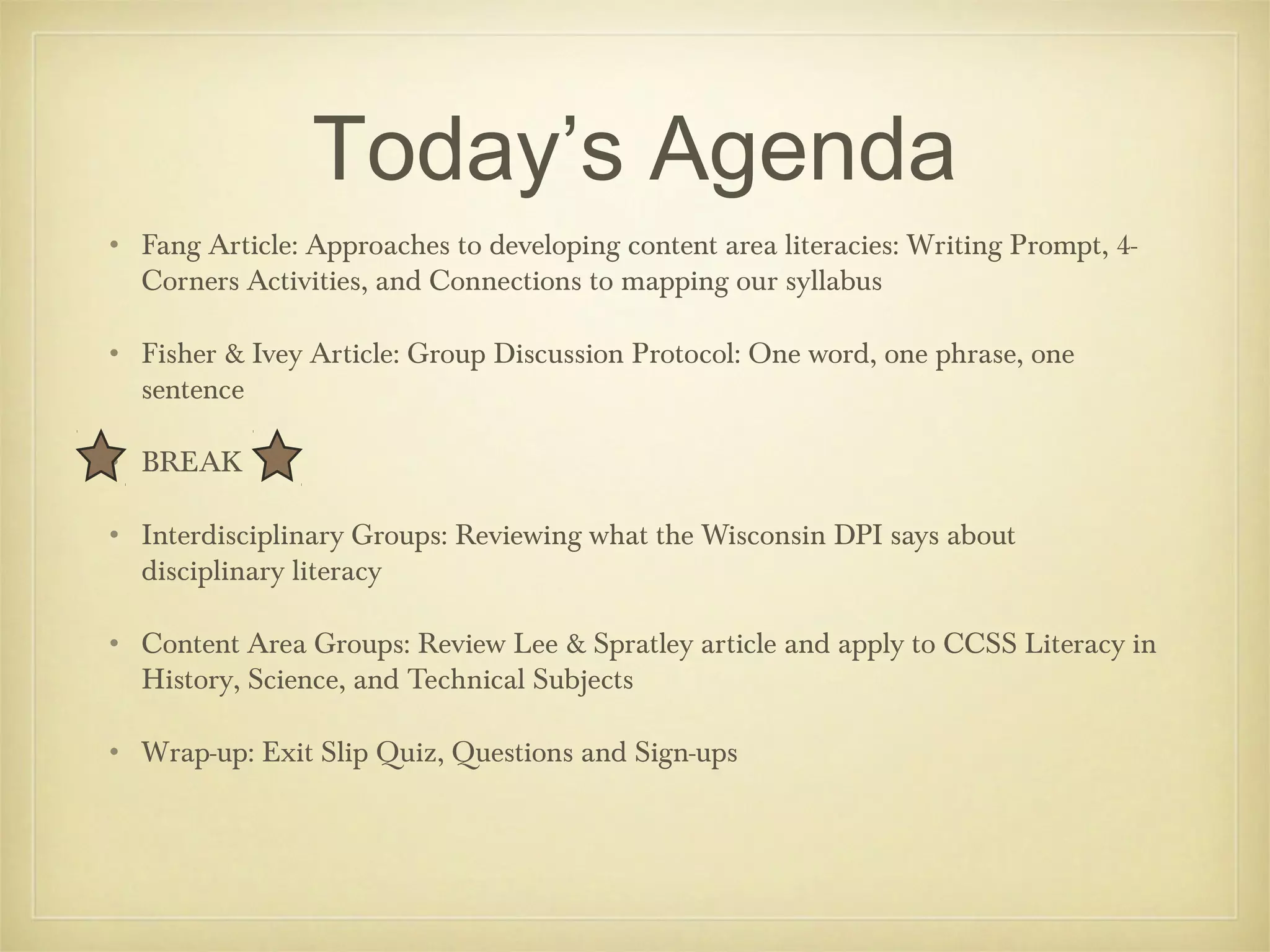 Today’s Agenda
• Fang Article: Approaches to developing content area literacies: Writing Prompt, 4Corners Activities, and Connections to mapping our syllabus
• Fisher & Ivey Article: Group Discussion Protocol: One word, one phrase, one
sentence
• BREAK
• Interdisciplinary Groups: Reviewing what the Wisconsin DPI says about
disciplinary literacy
• Content Area Groups: Review Lee & Spratley article and apply to CCSS Literacy in
History, Science, and Technical Subjects
• Wrap-up: Exit Slip Quiz, Questions and Sign-ups

 