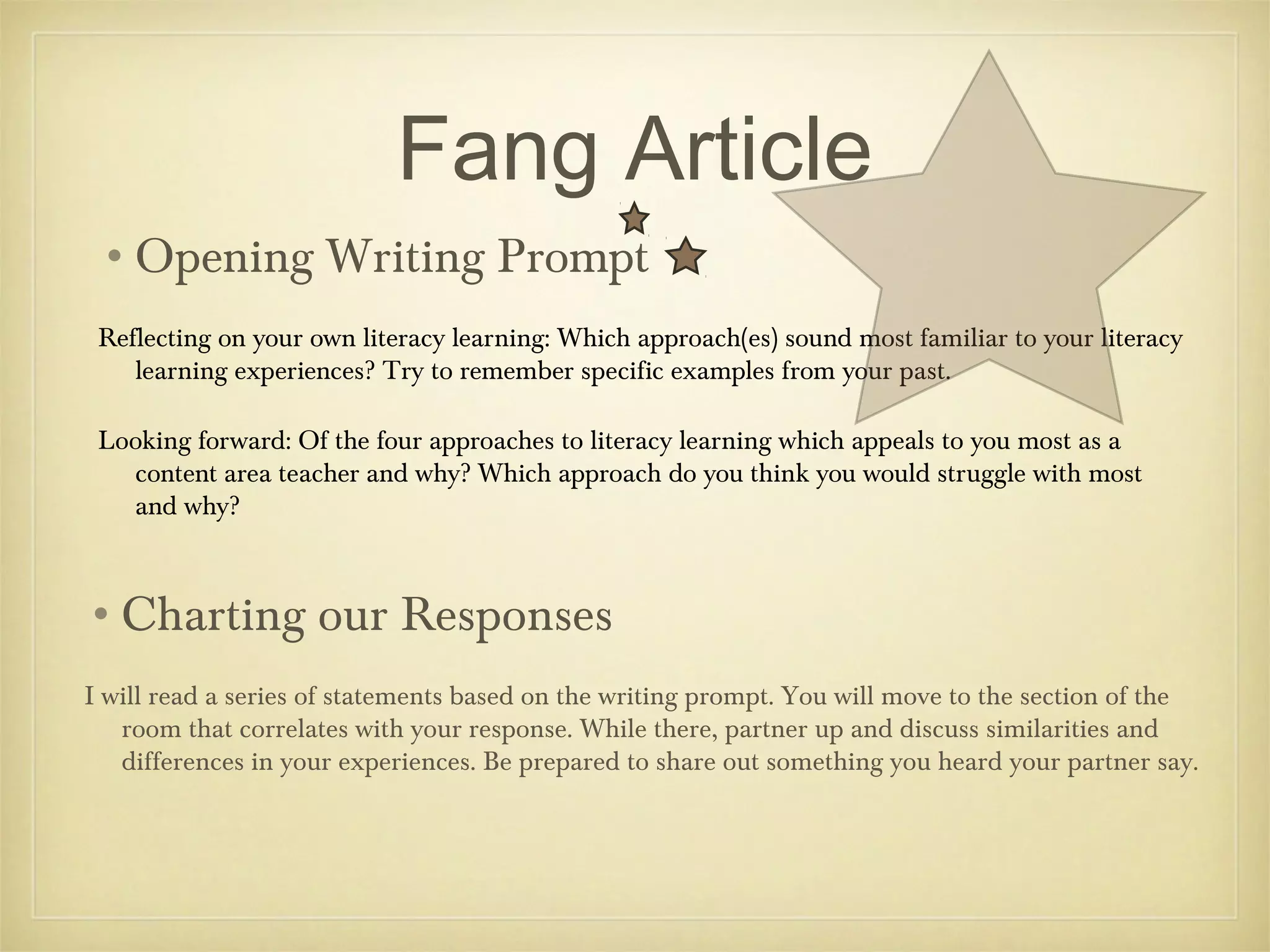 Fang Article
•Opening Writing Prompt
Reflecting on your own literacy learning: Which approach(es) sound most familiar to your literacy
learning experiences? Try to remember specific examples from your past.
Looking forward: Of the four approaches to literacy learning which appeals to you most as a
content area teacher and why? Which approach do you think you would struggle with most
and why?

•Charting our Responses
I will read a series of statements based on the writing prompt. You will move to the section of the
room that correlates with your response. While there, partner up and discuss similarities and
differences in your experiences. Be prepared to share out something you heard your partner say.

 
