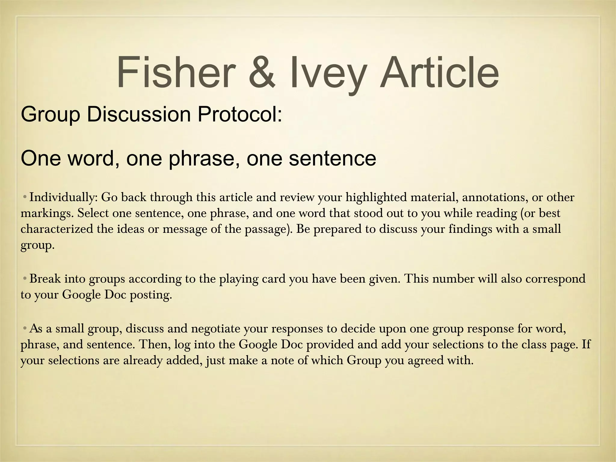 Fisher & Ivey Article

Group Discussion Protocol:

One word, one phrase, one sentence
•Individually: Go back through this article and review your highlighted material, annotations, or other
markings. Select one sentence, one phrase, and one word that stood out to you while reading (or best
characterized the ideas or message of the passage). Be prepared to discuss your findings with a small
group.
•Break into groups according to the playing card you have been given. This number will also correspond
to your Google Doc posting.
•As a small group, discuss and negotiate your responses to decide upon one group response for word,
phrase, and sentence. Then, log into the Google Doc provided and add your selections to the class page. If
your selections are already added, just make a note of which Group you agreed with.

 