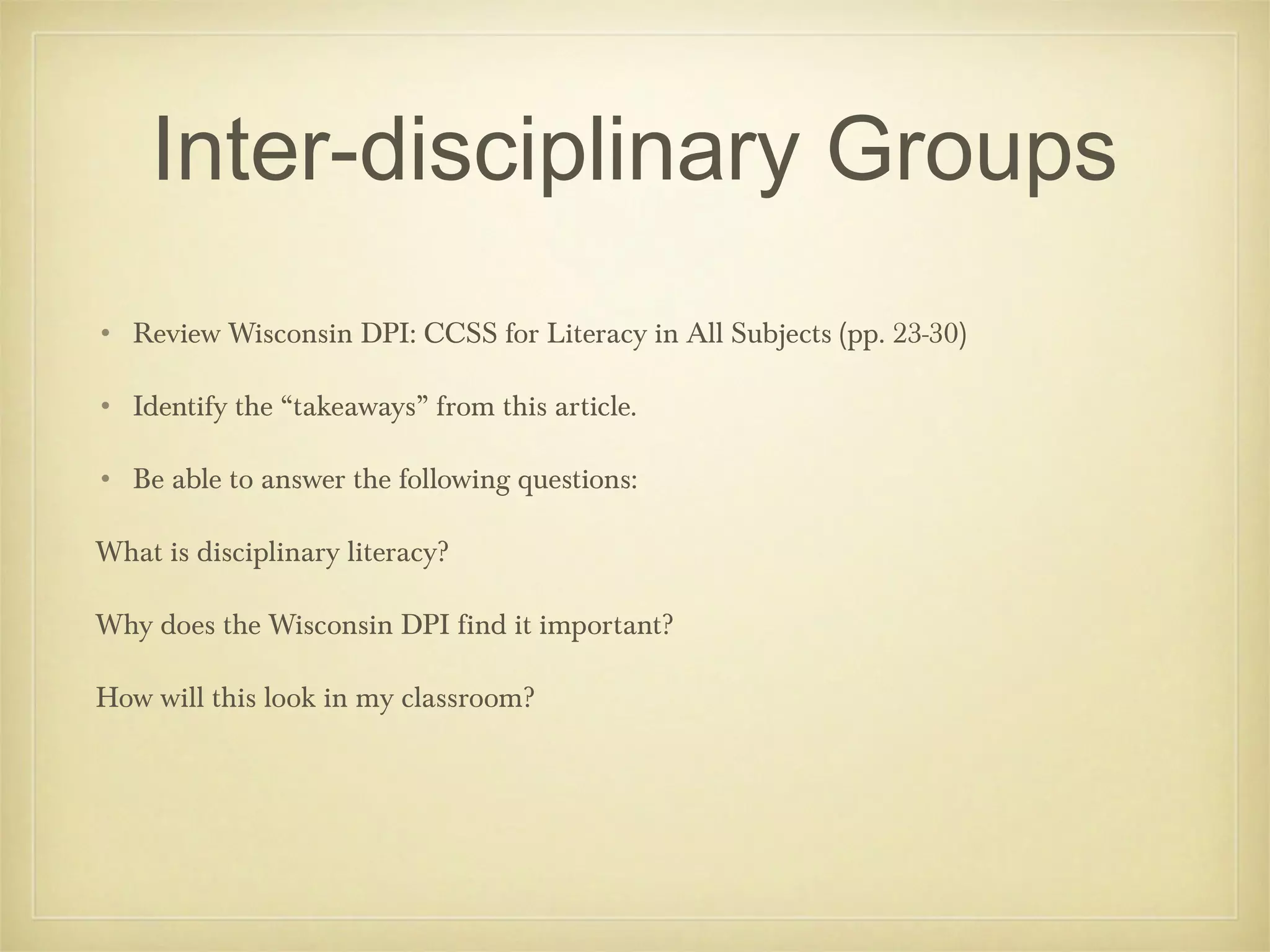 Inter-disciplinary Groups
• Review Wisconsin DPI: CCSS for Literacy in All Subjects (pp. 23-30)
• Identify the “takeaways” from this article.
• Be able to answer the following questions:
What is disciplinary literacy?
Why does the Wisconsin DPI find it important?
How will this look in my classroom?

 