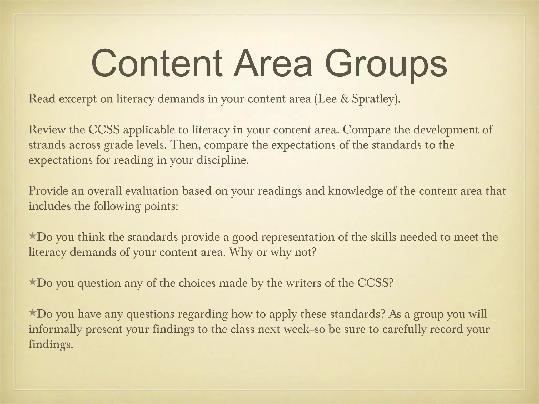 Content Area Groups
Read excerpt on literacy demands in your content area (Lee & Spratley).
Review the CCSS applicable to literacy in your content area. Compare the development of
strands across grade levels. Then, compare the expectations of the standards to the
expectations for reading in your discipline.
Provide an overall evaluation based on your readings and knowledge of the content area that
includes the following points:
★Do

you think the standards provide a good representation of the skills needed to meet the
literacy demands of your content area. Why or why not?
★Do
★Do

you question any of the choices made by the writers of the CCSS?

you have any questions regarding how to apply these standards? As a group you will
informally present your findings to the class next week--so be sure to carefully record your
findings.

 