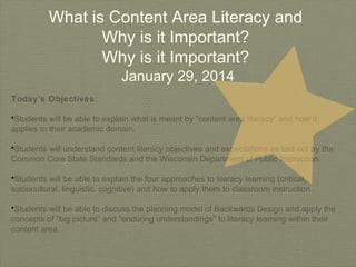 What is Content Area Literacy and
Why is it Important?
Why is it Important?
January 29, 2014

Today’s Objectives:
•Students will be able to explain what is meant by “content area literacy” and how it
applies to their academic domain.
•Students will understand content literacy objectives and expectations as laid out by the
Common Core State Standards and the Wisconsin Department of Public Instruction.
•Students will be able to explain the four approaches to literacy learning (critical,
sociocultural, linguistic, cognitive) and how to apply them to classroom instruction.
•Students will be able to discuss the planning model of Backwards Design and apply the
concepts of “big picture” and “enduring understandings” to literacy learning within their
content area.

 