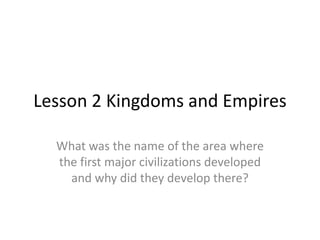 Lesson 2 Kingdoms and Empires

  What was the name of the area where
  the first major civilizations developed
    and why did they develop there?
 