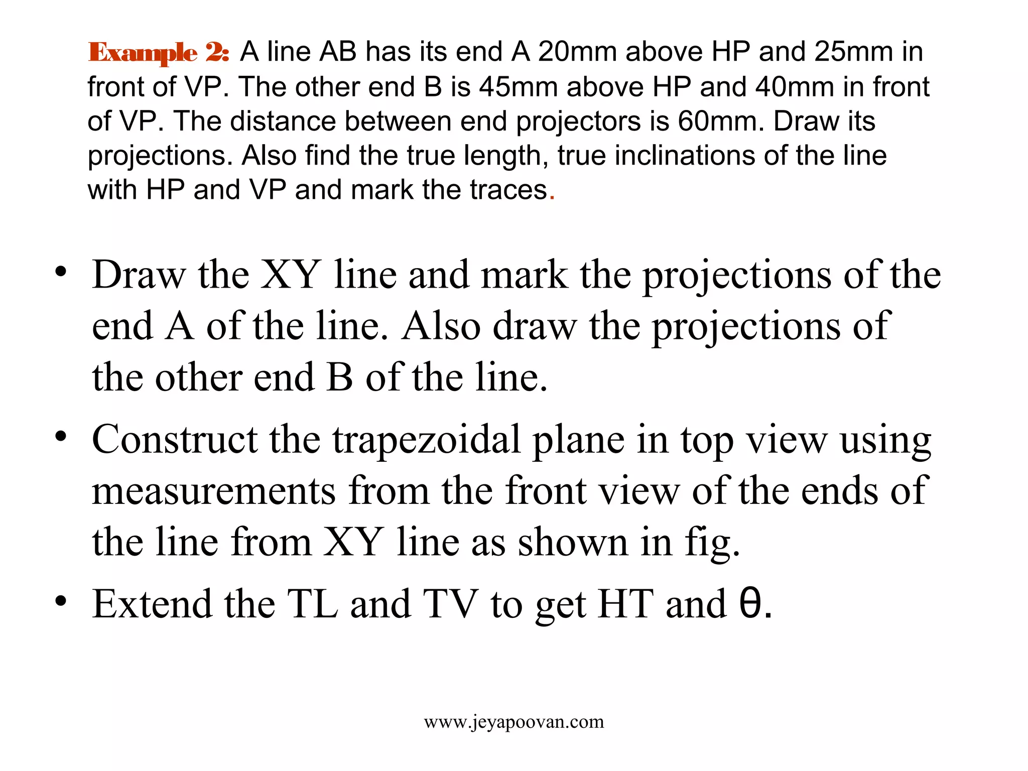 Example 2: A line AB has its end A 20mm above HP and 25mm in
front of VP. The other end B is 45mm above HP and 40mm in front
of VP. The distance between end projectors is 60mm. Draw its
projections. Also find the true length, true inclinations of the line
with HP and VP and mark the traces.
• Draw the XY line and mark the projections of the
end A of the line. Also draw the projections of
the other end B of the line.
• Construct the trapezoidal plane in top view using
measurements from the front view of the ends of
the line from XY line as shown in fig.
• Extend the TL and TV to get HT and θ.
www.jeyapoovan.com
 