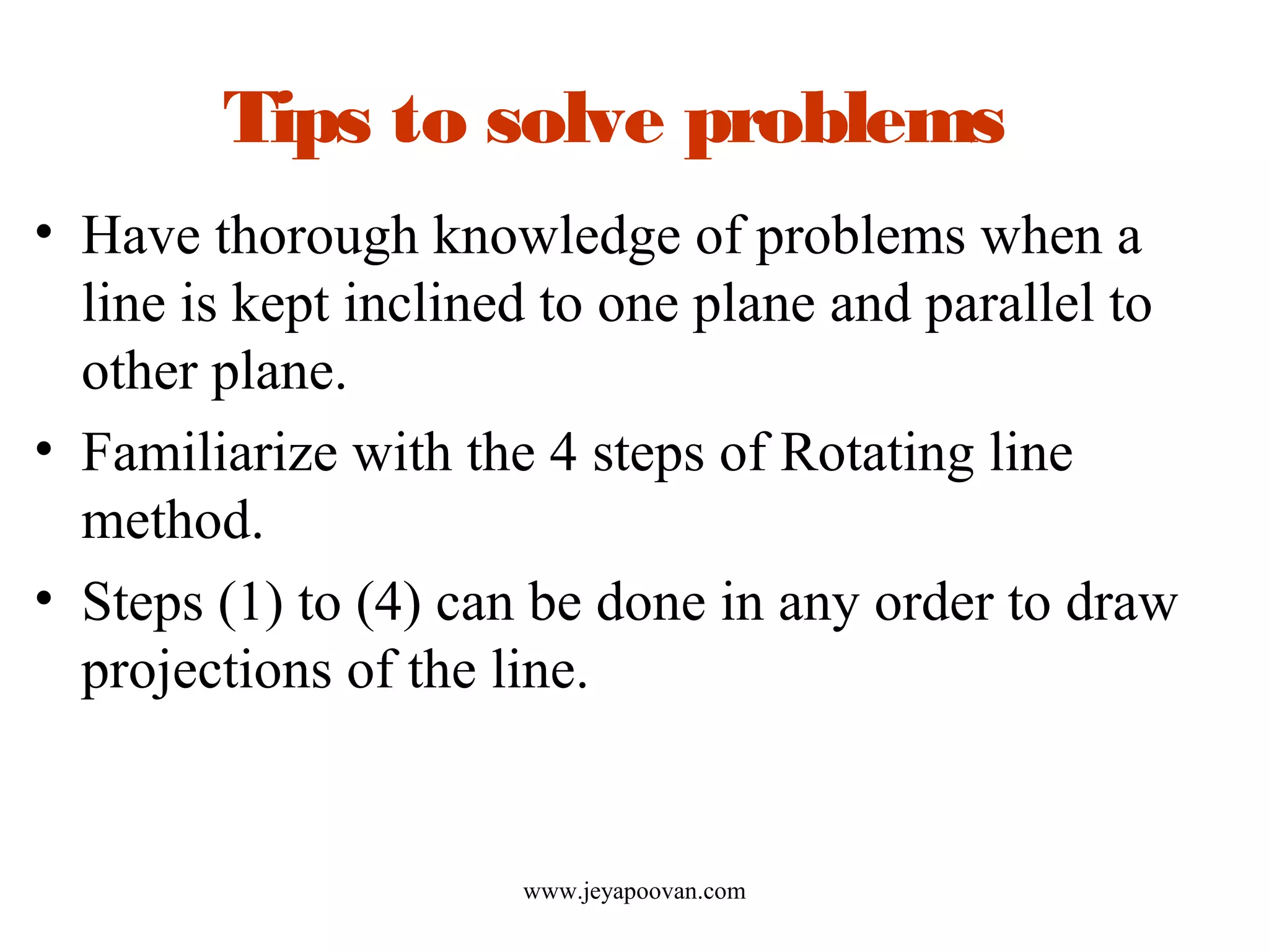 Tips to solve problems
• Have thorough knowledge of problems when a
line is kept inclined to one plane and parallel to
other plane.
• Familiarize with the 4 steps of Rotating line
method.
• Steps (1) to (4) can be done in any order to draw
projections of the line.
www.jeyapoovan.com
 