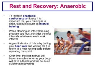 Rest and Recovery: Anaerobic To improve  anaerobic cardiovascular  fitness it is important that your training is in short, fast bursts such as  interval training When planning an interval training program you must consider the rest intervals in between each work interval A good indicator of this is by testing your  heart rate  and waiting for it to return to a near resting state before repeating the sprint Over time, the rest interval will become much shorter as your body will have adapted and will be much quicker at recovering  