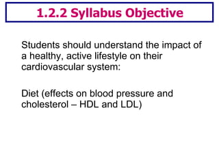 1.2.2 Syllabus Objective Students should understand the impact of a healthy, active lifestyle on their cardiovascular system:  Diet (effects on blood pressure and cholesterol – HDL and LDL) 