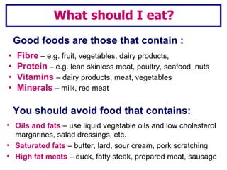 Good foods are those that contain : Fibre  – e.g. fruit, vegetables, dairy products,  Protein  – e.g. lean skinless meat, poultry, seafood, nuts Vitamins  – dairy products, meat, vegetables Minerals  – milk, red meat Oils and fats  – use liquid vegetable oils and low cholesterol margarines, salad dressings, etc. Saturated fats  – butter, lard, sour cream, pork scratching  High fat meats  – duck, fatty steak, prepared meat, sausage What should I eat? You should avoid food that contains: 