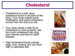 Cholesterol is a soft, waxy substance found in all parts of the body. Your body makes some cholesterol, and some cholesterol comes from the food you eat. Your body needs a little bit of cholesterol to work properly. But too much cholesterol can clog your arteries and lead to heart disease. High cholesterol foods include: eggs, liver, prawns and any food high in saturated fats Cholesterol 
