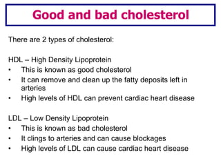 There are 2 types of cholesterol: HDL – High Density Lipoprotein This is known as good cholesterol It can remove and clean up the fatty deposits left in arteries High levels of HDL can prevent cardiac heart disease LDL – Low Density Lipoprotein  This is known as bad cholesterol It clings to arteries and can cause blockages High levels of LDL can cause cardiac heart disease Good and bad cholesterol 