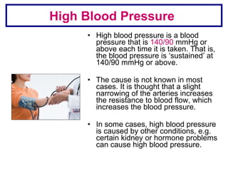 High blood pressure is a blood pressure that is  140/90  mmHg or above each time it is taken. That is, the blood pressure is ‘sustained’ at 140/90 mmHg or above.  The cause is not known in most cases. It is thought that a slight narrowing of the arteries increases the resistance to blood flow, which increases the blood pressure.  In some cases, high blood pressure is caused by other conditions, e.g. certain kidney or hormone problems can cause high blood pressure. High Blood Pressure 