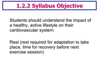 1.2.2 Syllabus Objective Students should understand the impact of a healthy, active lifestyle on their cardiovascular system:  Rest (rest required for adaptation to take place, time for recovery before next exercise session)  