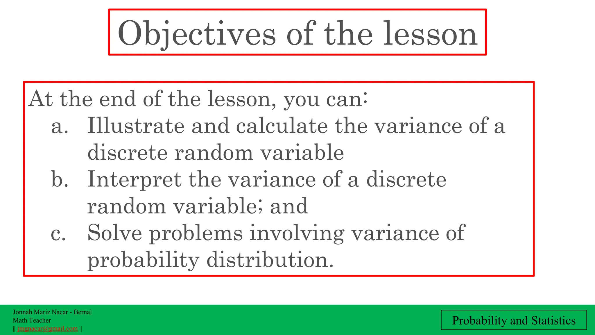 Jonnah Mariz Nacar - Bernal
Math Teacher
|| jmgnacar@gmail.com ||
Probability and Statistics
Objectives of the lesson
At the end of the lesson, you can:
a. Illustrate and calculate the variance of a
discrete random variable
b. Interpret the variance of a discrete
random variable; and
c. Solve problems involving variance of
probability distribution.
 