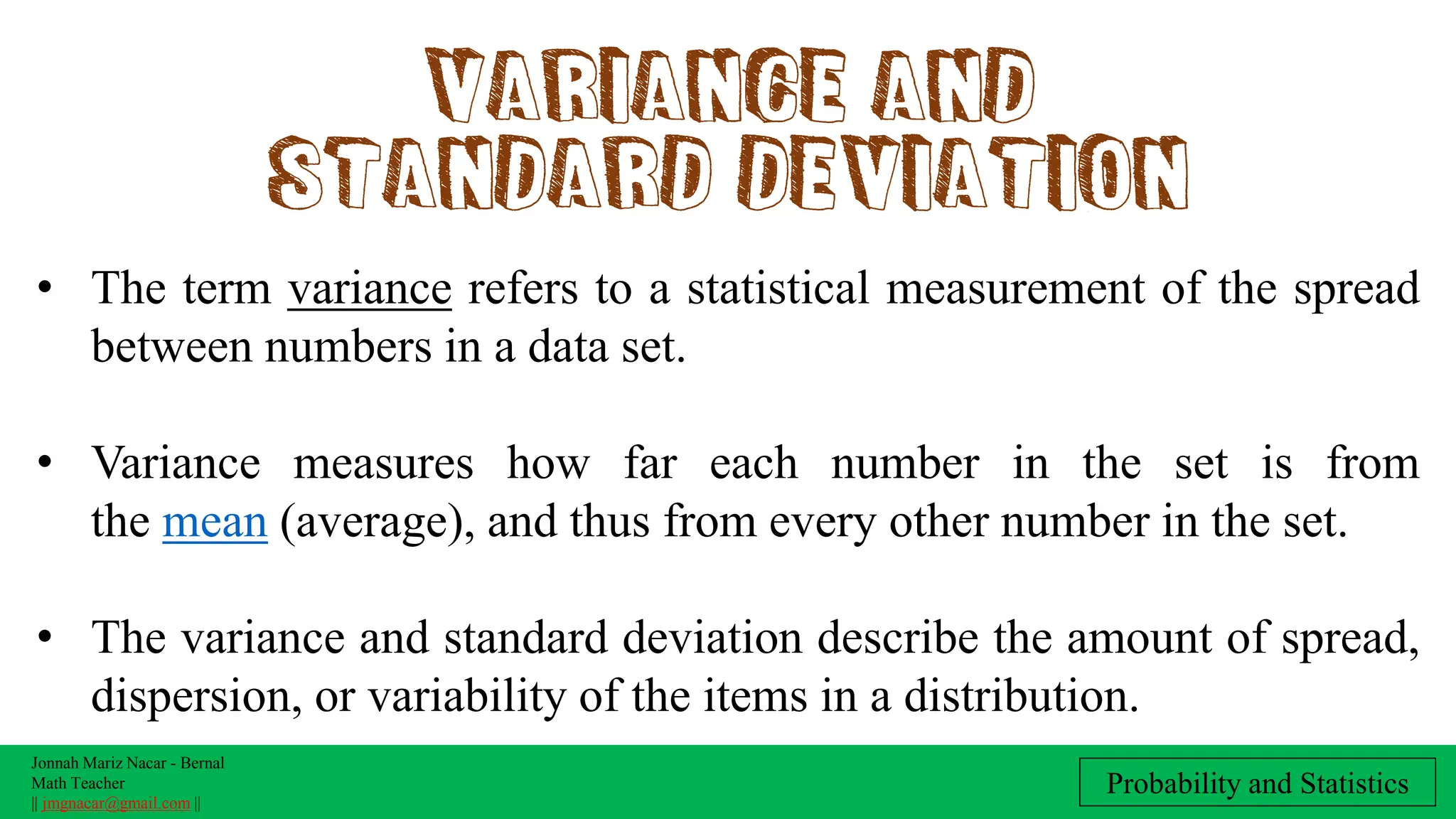 Jonnah Mariz Nacar - Bernal
Math Teacher
|| jmgnacar@gmail.com ||
Probability and Statistics
Variance and
standard deviation
• The term variance refers to a statistical measurement of the spread
between numbers in a data set.
• Variance measures how far each number in the set is from
the mean (average), and thus from every other number in the set.
• The variance and standard deviation describe the amount of spread,
dispersion, or variability of the items in a distribution.
 