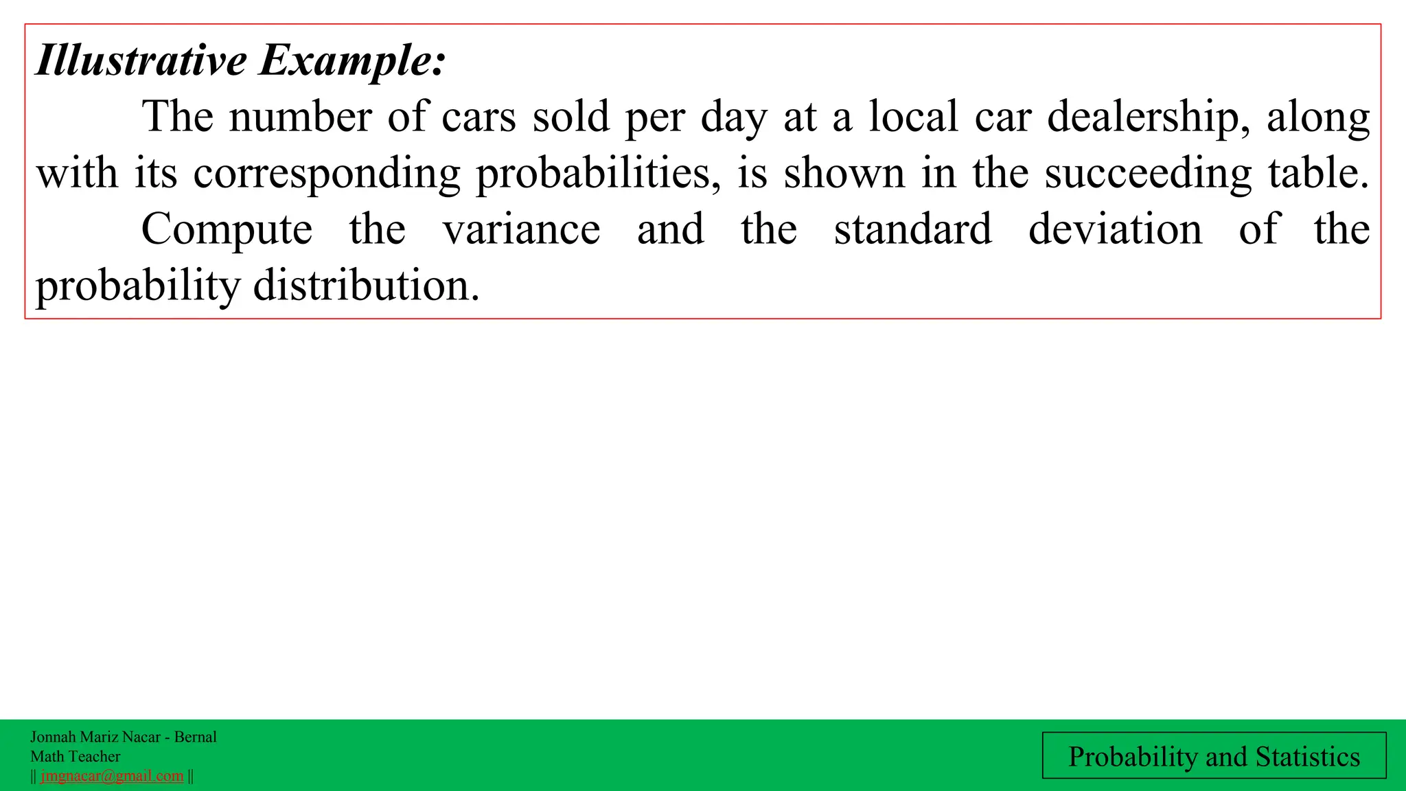 Jonnah Mariz Nacar - Bernal
Math Teacher
|| jmgnacar@gmail.com ||
Probability and Statistics
Illustrative Example:
The number of cars sold per day at a local car dealership, along
with its corresponding probabilities, is shown in the succeeding table.
Compute the variance and the standard deviation of the
probability distribution.
 