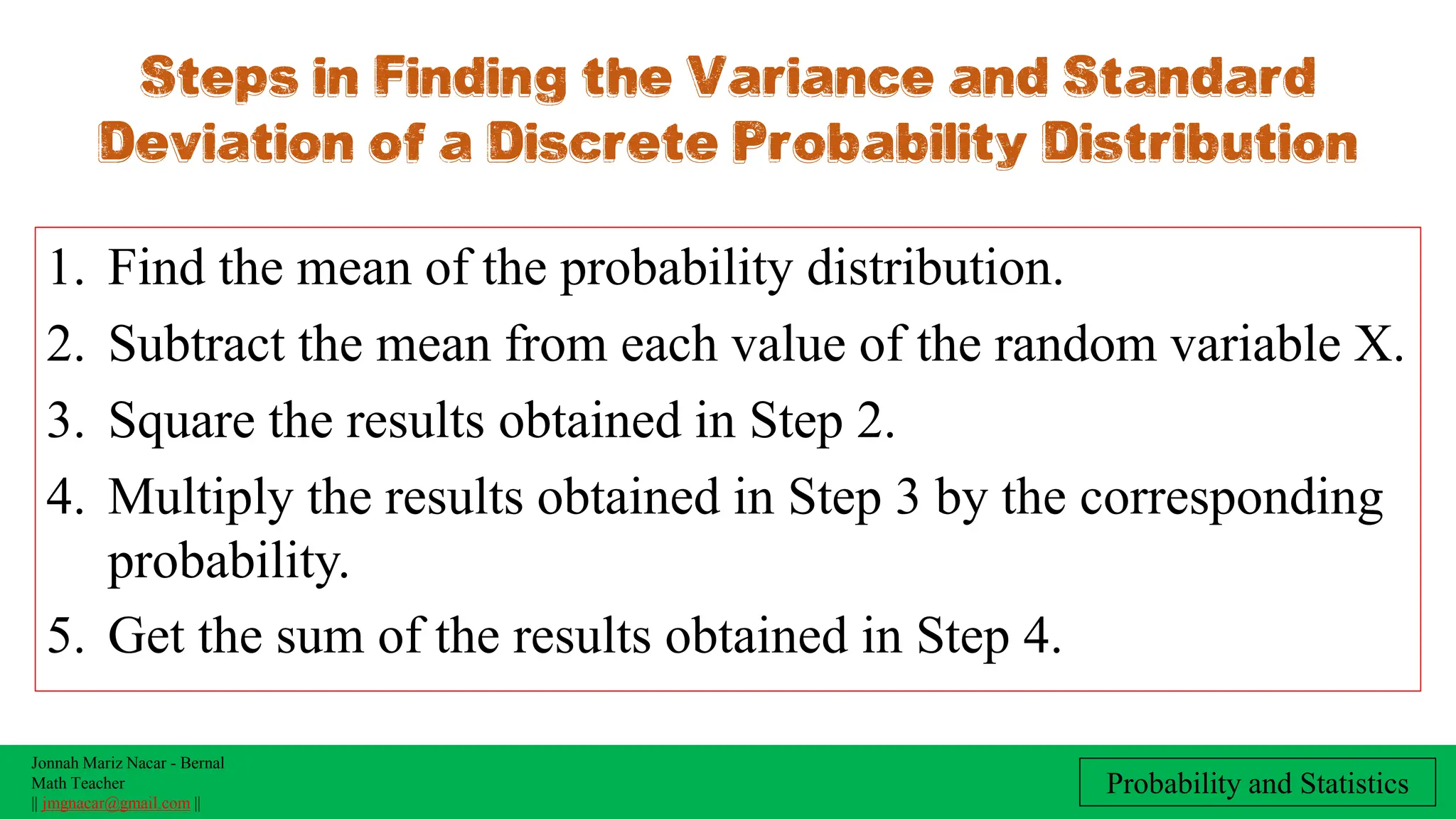 Jonnah Mariz Nacar - Bernal
Math Teacher
|| jmgnacar@gmail.com ||
Probability and Statistics
1. Find the mean of the probability distribution.
2. Subtract the mean from each value of the random variable X.
3. Square the results obtained in Step 2.
4. Multiply the results obtained in Step 3 by the corresponding
probability.
5. Get the sum of the results obtained in Step 4.
Steps in Finding the Variance and Standard
Deviation of a Discrete Probability Distribution
 