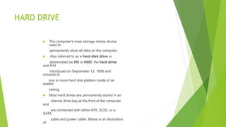 HARD DRIVE
 The computer's main storage media device
used to
permanently store all data on the computer.
 Also referred to as a hard disk drive or
abbreviated as HD or HDD, the hard drive
was first
introduced on September 13, 1956 and
consists of
one or more hard disk platters inside of air
sealed
casing.
 Most hard drives are permanently stored in an
internal drive bay at the front of the computer
and
are connected with either ATA, SCSI, or a
SATA
cable and power cable. Below is an illustration
of
 