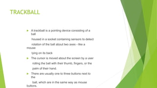 TRACKBALL
 A trackball is a pointing device consisting of a
ball
housed in a socket containing sensors to detect
rotation of the ball about two axes - like a
mouse
lying on its back
 The cursor is moved about the screen by a user
rolling the ball with their thumb, fingers, or the
palm of their hand.
 There are usually one to three buttons next to
the
ball, which are in the same way as mouse
buttons.
 