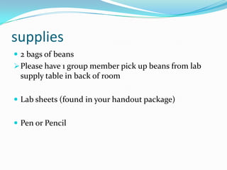 supplies
 2 bags of beans
 Please have 1 group member pick up beans from lab
 supply table in back of room

 Lab sheets (found in your handout package)


 Pen or Pencil
 