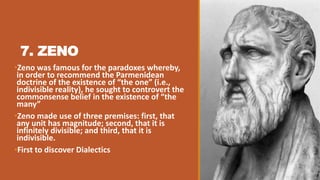 7. ZENO
•Zeno was famous for the paradoxes whereby,
in order to recommend the Parmenidean
doctrine of the existence of “the one” (i.e.,
indivisible reality), he sought to controvert the
commonsense belief in the existence of “the
many”
•Zeno made use of three premises: first, that
any unit has magnitude; second, that it is
infinitely divisible; and third, that it is
indivisible.
•First to discover Dialectics
 