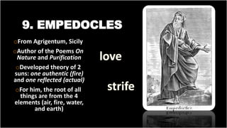 9. EMPEDOCLES
oFrom Agrigentum, Sicily
oAuthor of the Poems On
Nature and Purification
oDeveloped theory of 2
suns: one authentic (fire)
and one reflected (actual)
oFor him, the root of all
things are from the 4
elements (air, fire, water,
and earth)
 