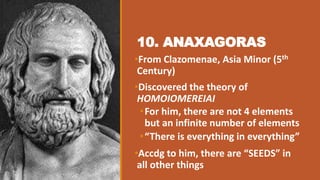 10. ANAXAGORAS
•From Clazomenae, Asia Minor (5th
Century)
•Discovered the theory of
HOMOIOMEREIAI
•For him, there are not 4 elements
but an infinite number of elements
•“There is everything in everything”
•Accdg to him, there are “SEEDS” in
all other things
 
