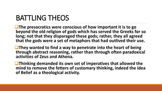 BATTLING THEOS
The presocratics were conscious of how important it is to go
beyond the old religion of gods which has served the Greeks for so
long; not that they disparaged these gods; rather, they all agreed
that the gods were a set of metaphors that had outlived their use.
They wanted to find a way to penetrate into the heart of being
through abstract reasoning, rather than through often paradoxical
activities of Zeus and Athena.
Thinking demanded its own set of imperatives that allowed the
mind to remove the fetters of customary thinking, indeed the idea
of Belief as a theological activity.
 