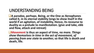 UNDERSTANDING BEING
A paradox, perhaps. Being, or the One as Xenophanes
called it, in its eternal stability longs to show itself in the
world if an agitation, of instability. Hence, its recourse to
duality as a prelude to manifestation. (give and take, ebb
and flow, attack and retreat)
Movement is thus an aspect of time, no more. Things
show themselves in time in the act of movement, of
passing from one state to another, so that life is death and
death, life.
 