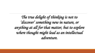The true delight of thinking is not to
‘discover’ something new in nature, or
anything at all for that matter, but to explore
where thought might lead as an intellectual
adventure.
 